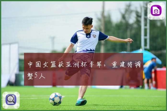 中国女篮获亚洲杯季军,重建将调整5人