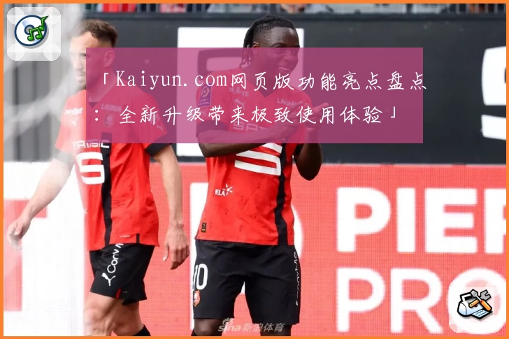 「Kaiyun.com网页版功能亮点盘点:全新升级带来极致使用体验」