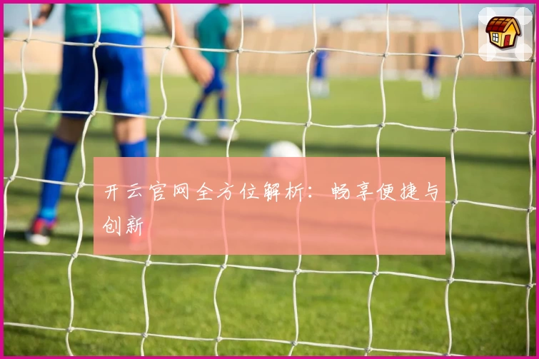 开云官网全方位解析：畅享便捷与创新
