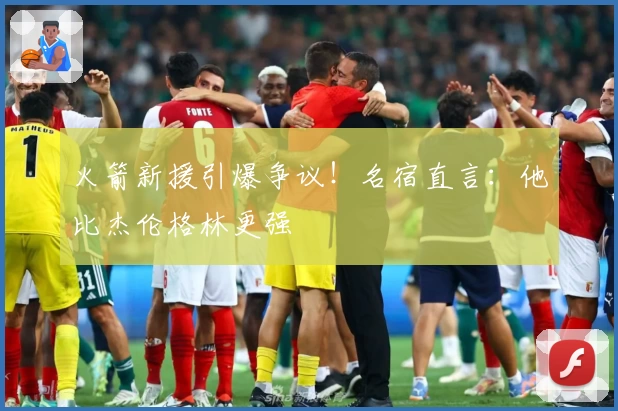 火箭新援引爆争议!名宿直言:他比杰伦格林更强