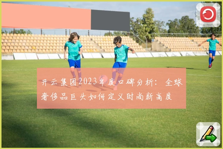 开云集团2023年度口碑分析:全球奢侈品巨头如何定义时尚新高度
