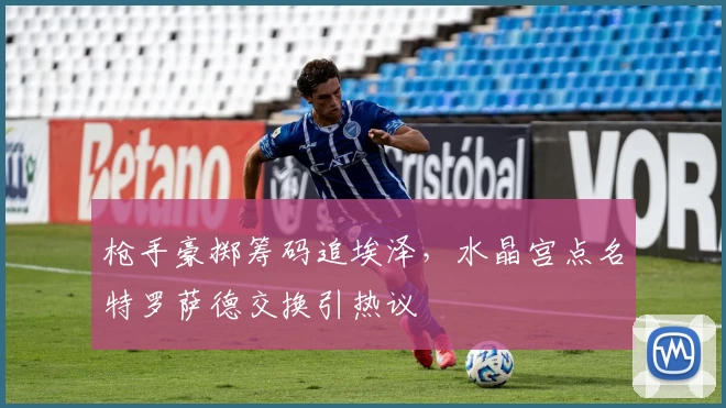 枪手豪掷筹码追埃泽,水晶宫点名特罗萨德交换引热议