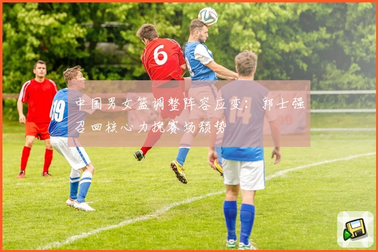 中国男女篮调整阵容应变:郭士强召回核心力挽赛场颓势