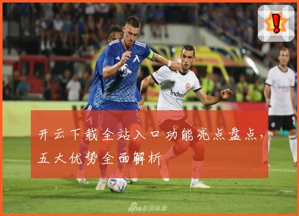 开云下载全站入口功能亮点盘点，五大优势全面解析