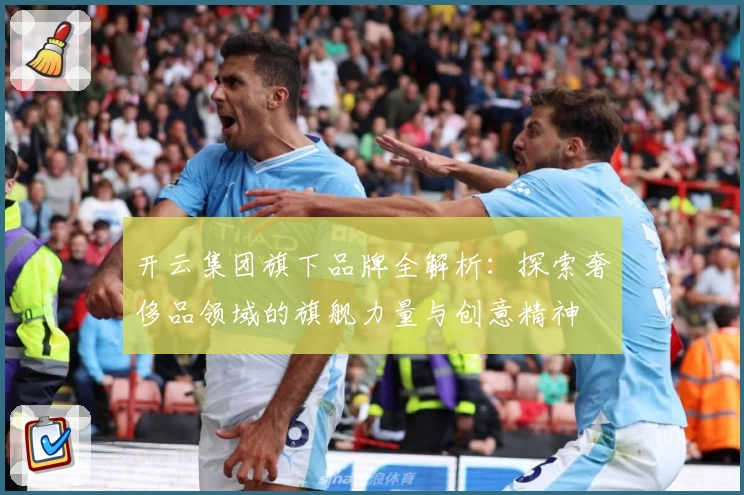 开云集团旗下品牌全解析：探索奢侈品领域的旗舰力量与创意精神