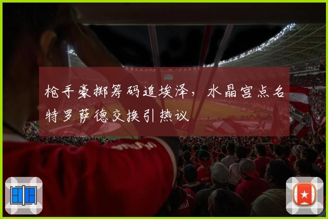 枪手豪掷筹码追埃泽,水晶宫点名特罗萨德交换引热议