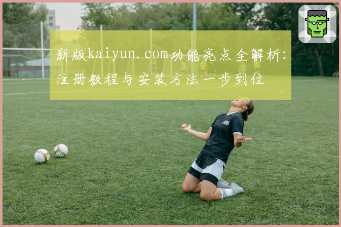 新版kaiyun.com功能亮点全解析：注册教程与安装方法一步到位