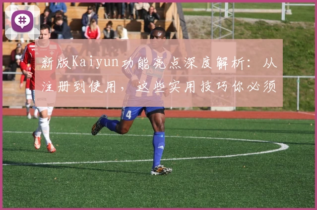 新版Kaiyun功能亮点深度解析：从注册到使用，这些实用技巧你必须知道