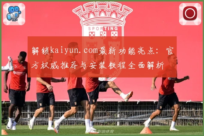 解锁kaiyun.com最新功能亮点：官方权威推荐与安装教程全面解析