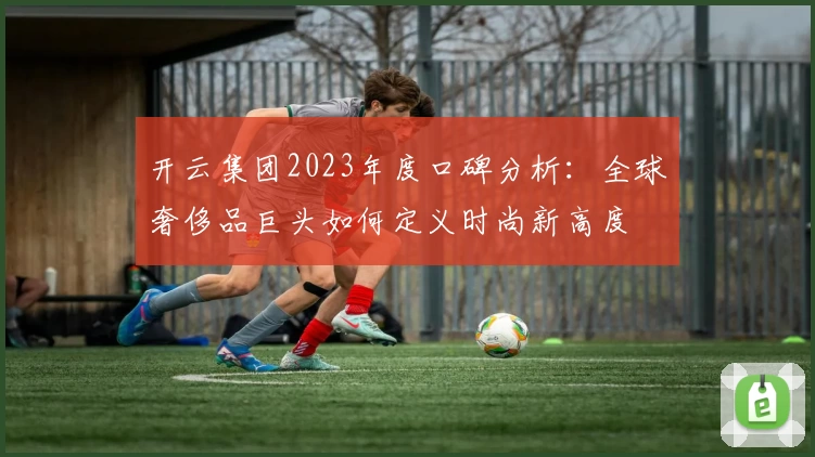 开云集团2023年度口碑分析:全球奢侈品巨头如何定义时尚新高度
