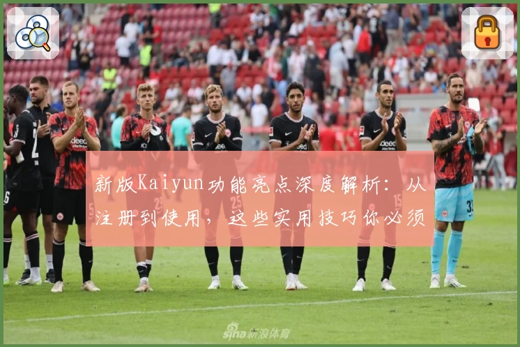 新版Kaiyun功能亮点深度解析：从注册到使用，这些实用技巧你必须知道