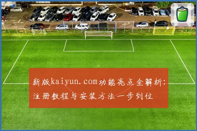 新版kaiyun.com功能亮点全解析：注册教程与安装方法一步到位