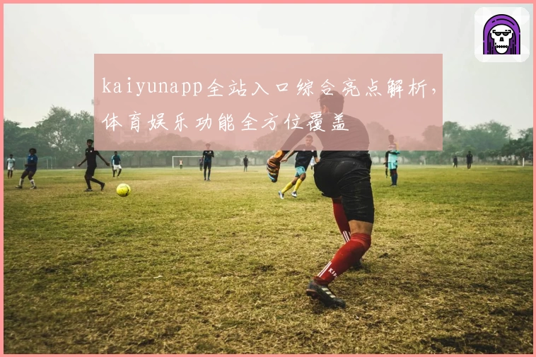 kaiyunapp全站入口综合亮点解析，体育娱乐功能全方位覆盖